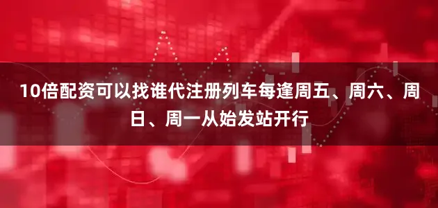10倍配资可以找谁代注册列车每逢周五、周六、周日、周一从始发站开行