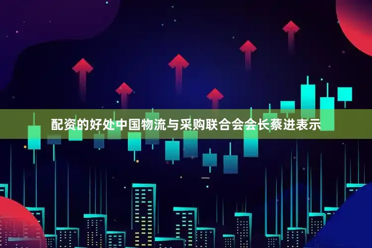 配资的好处中国物流与采购联合会会长蔡进表示
