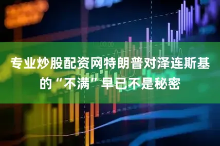 专业炒股配资网特朗普对泽连斯基的“不满”早已不是秘密