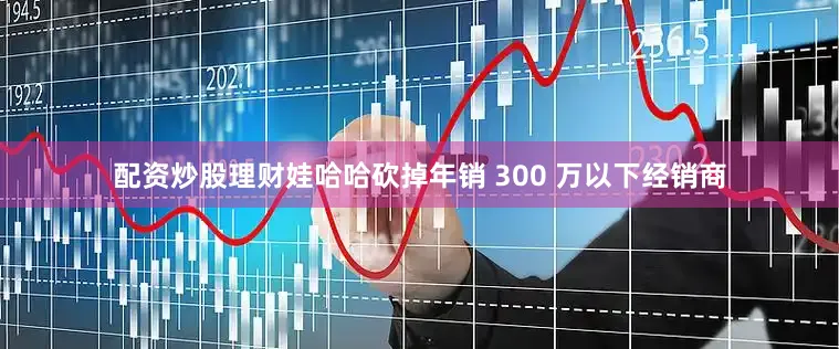配资炒股理财娃哈哈砍掉年销 300 万以下经销商