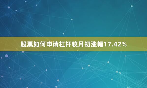股票如何申请杠杆较月初涨幅17.42%