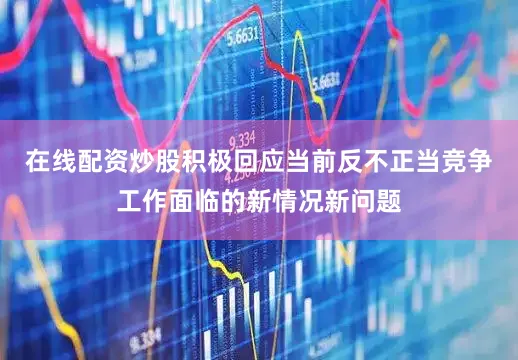 在线配资炒股积极回应当前反不正当竞争工作面临的新情况新问题
