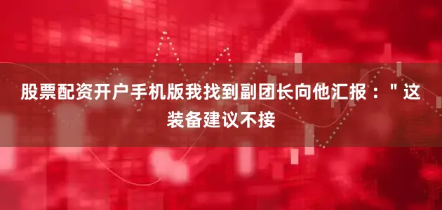股票配资开户手机版我找到副团长向他汇报 : ＂这装备建议不接