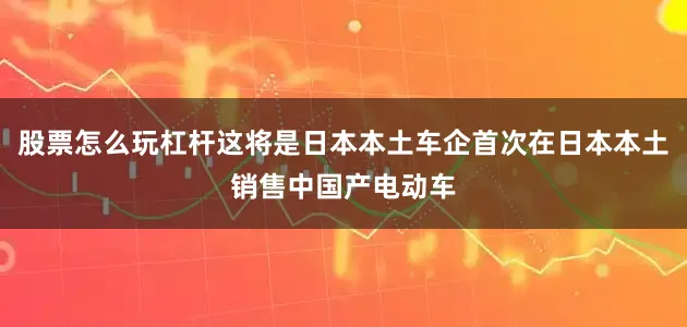 股票怎么玩杠杆这将是日本本土车企首次在日本本土销售中国产电动车