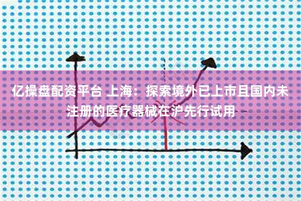 亿操盘配资平台 上海：探索境外已上市且国内未注册的医疗器械在沪先行试用