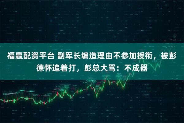 福赢配资平台 副军长编造理由不参加授衔，被彭德怀追着打，彭总大骂：不成器