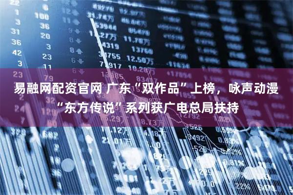 易融网配资官网 广东“双作品”上榜，咏声动漫“东方传说”系列获广电总局扶持