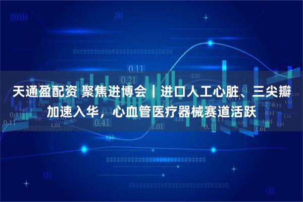 天通盈配资 聚焦进博会｜进口人工心脏、三尖瓣加速入华，心血管医疗器械赛道活跃