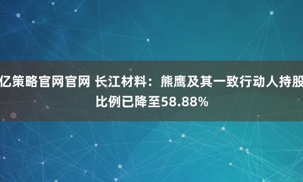 亿策略官网官网 长江材料：熊鹰及其一致行动人持股比例已降至58.88%