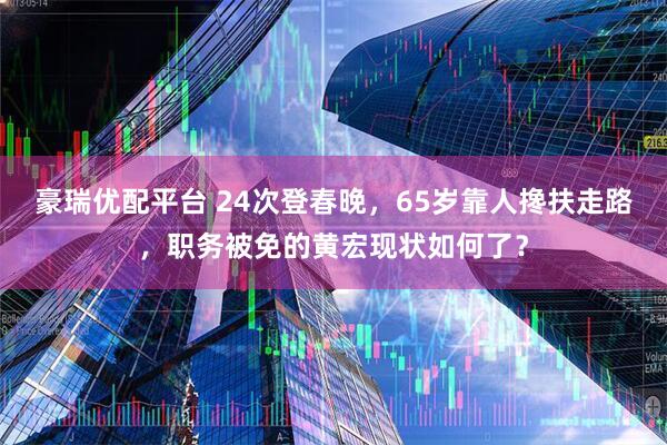 豪瑞优配平台 24次登春晚，65岁靠人搀扶走路，职务被免的黄宏现状如何了？