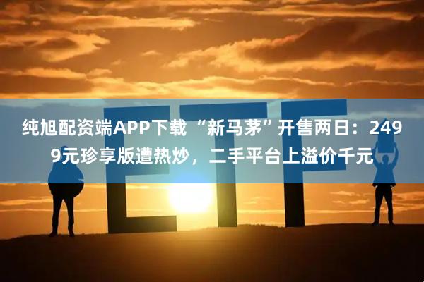 纯旭配资端APP下载 “新马茅”开售两日：2499元珍享版遭热炒，二手平台上溢价千元