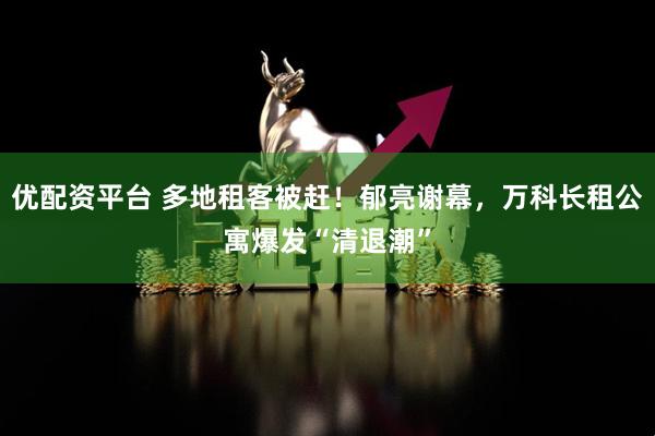 优配资平台 多地租客被赶！郁亮谢幕，万科长租公寓爆发“清退潮”