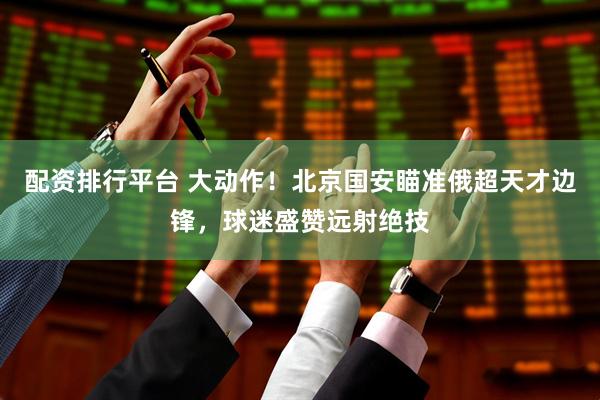 配资排行平台 大动作！北京国安瞄准俄超天才边锋，球迷盛赞远射绝技