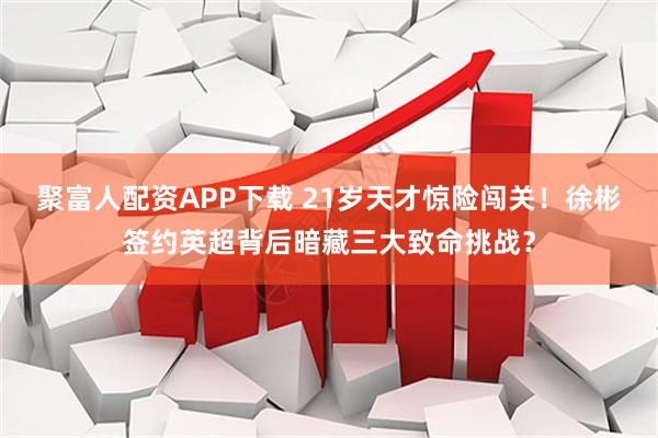 聚富人配资APP下载 21岁天才惊险闯关！徐彬签约英超背后暗藏三大致命挑战？